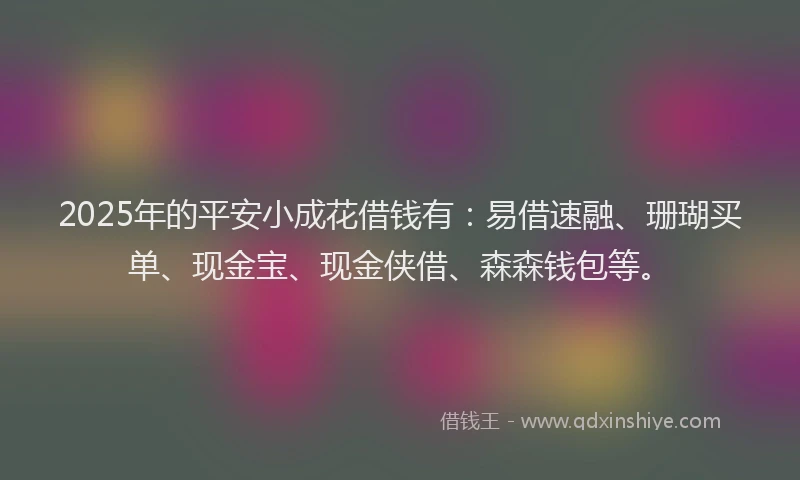 2025年的平安小成花借钱有：易借速融、珊瑚买单、现金宝、现金侠借、森森钱包等。