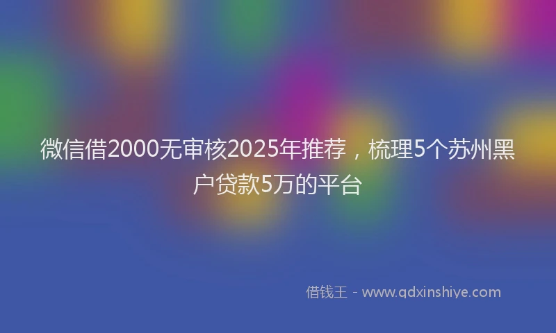微信借2000无审核2025年推荐，梳理5个苏州黑户贷款5万的平台
