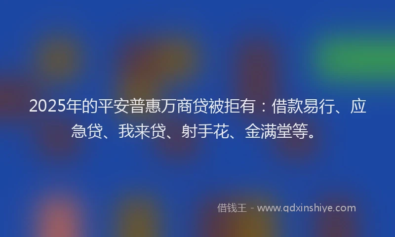 2025年的平安普惠万商贷被拒有：借款易行、应急贷、我来贷、射手花、金满堂等。