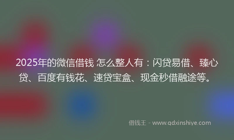 2025年的微信借钱 怎么整人有：闪贷易借、臻心贷、百度有钱花、速贷宝盒、现金秒借融途等。