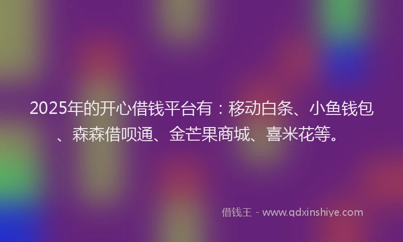 2025年的开心借钱平台有：移动白条、小鱼钱包、森森借呗通、金芒果商城、喜米花等。