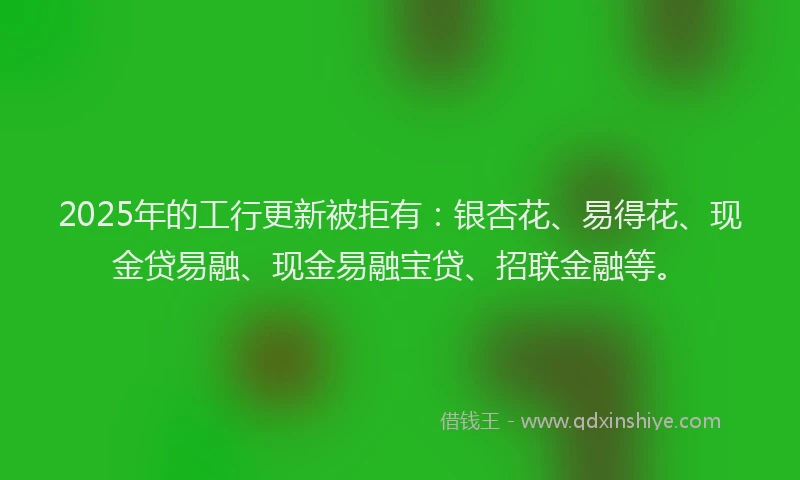 2025年的工行更新被拒有：银杏花、易得花、现金贷易融、现金易融宝贷、招联金融等。