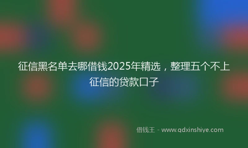 征信黑名单去哪借钱2025年精选，整理五个不上征信的贷款口子