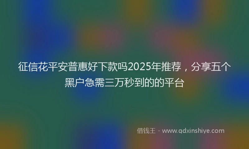 征信花平安普惠好下款吗2025年推荐，分享五个黑户急需三万秒到的的平台