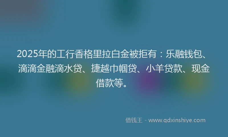 2025年的工行香格里拉白金被拒有：乐融钱包、滴滴金融滴水贷、捷越巾帼贷、小羊贷款、现金借款等。