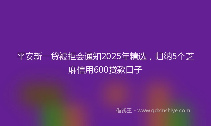 平安新一贷被拒会通知2025年精选，归纳5个芝麻信用600贷款口子