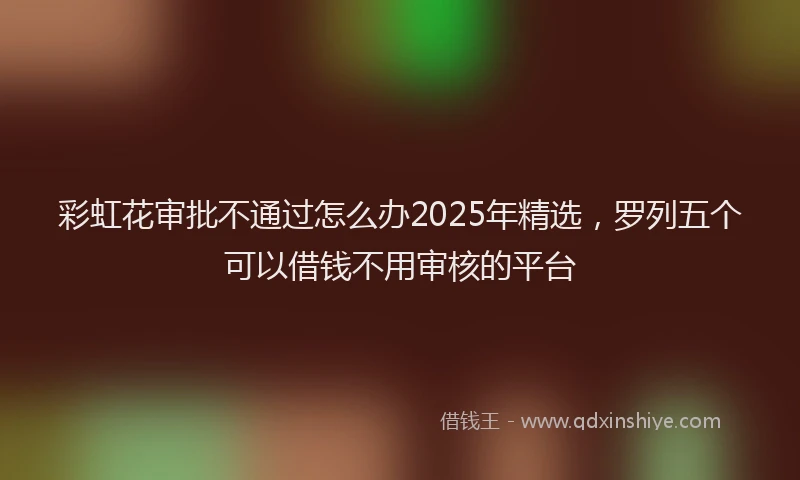 彩虹花审批不通过怎么办2025年精选，罗列五个可以借钱不用审核的平台
