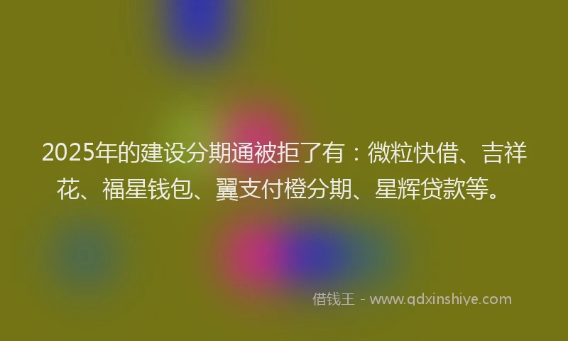 2025年的建设分期通被拒了有：微粒快借、吉祥花、福星钱包、翼支付橙分期、星辉贷款等。