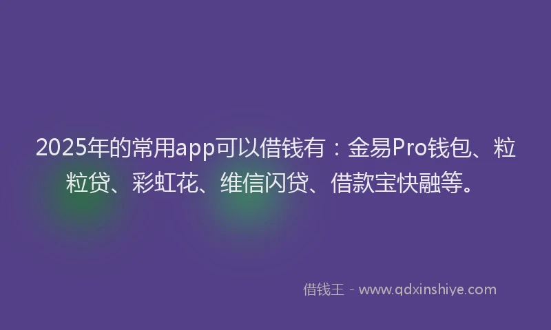 2025年的常用app可以借钱有：金易Pro钱包、粒粒贷、彩虹花、维信闪贷、借款宝快融等。