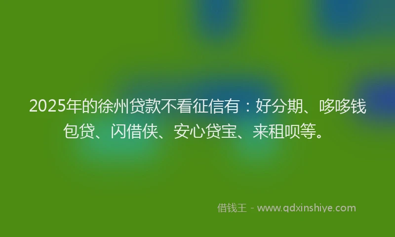2025年的徐州贷款不看征信有：好分期、哆哆钱包贷、闪借侠、安心贷宝、来租呗等。
