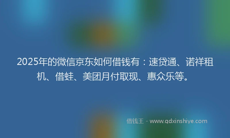 2025年的微信京东如何借钱有：速贷通、诺祥租机、借蛙、美团月付取现、惠众乐等。