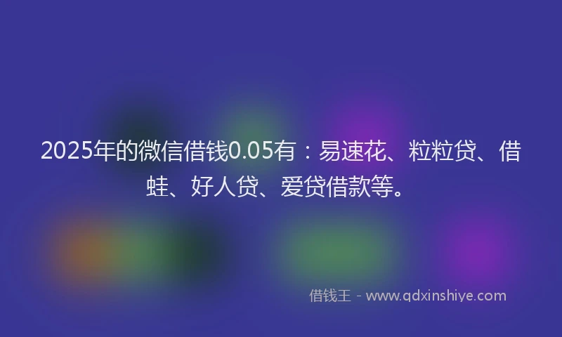 2025年的微信借钱0.05有：易速花、粒粒贷、借蛙、好人贷、爱贷借款等。