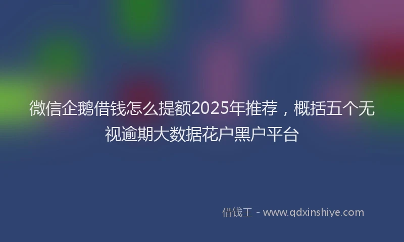 微信企鹅借钱怎么提额2025年推荐，概括五个无视逾期大数据花户黑户平台