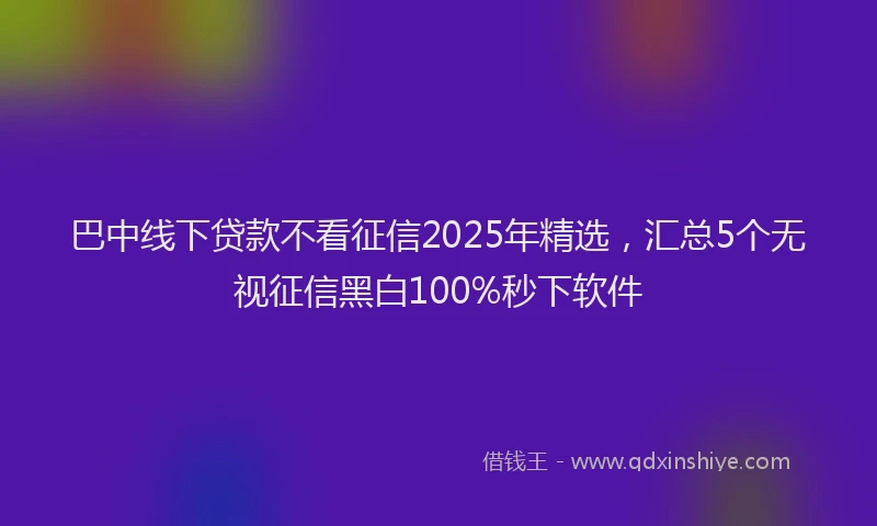 巴中线下贷款不看征信2025年精选，汇总5个无视征信黑白100%秒下软件