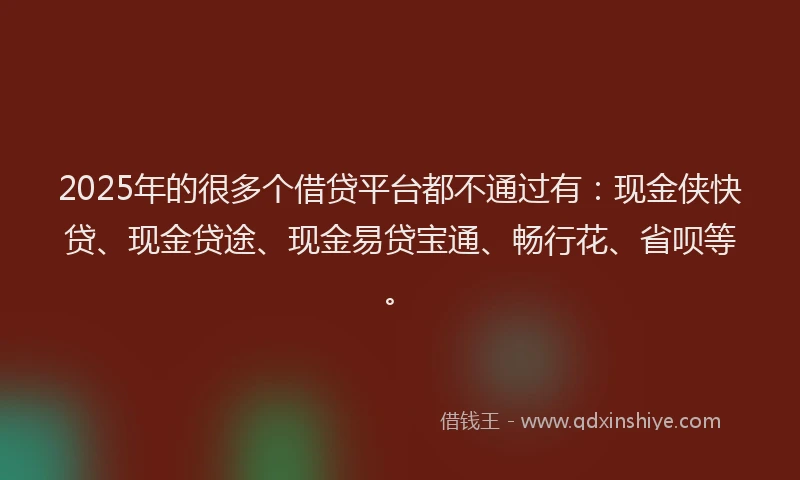 2025年的很多个借贷平台都不通过有：现金侠快贷、现金贷途、现金易贷宝通、畅行花、省呗等。