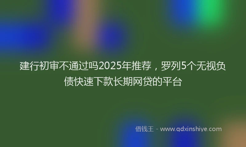 建行初审不通过吗2025年推荐，罗列5个无视负债快速下款长期网贷的平台