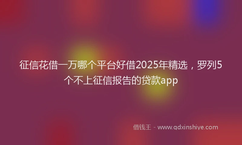 征信花借一万哪个平台好借2025年精选，罗列5个不上征信报告的贷款app