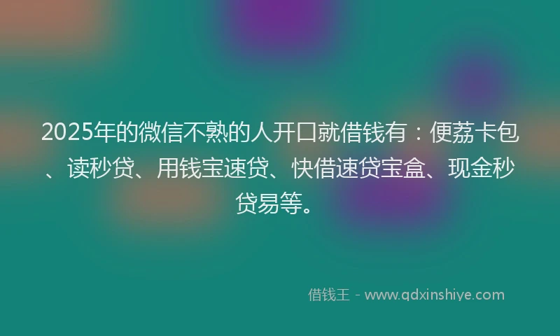 2025年的微信不熟的人开口就借钱有：便荔卡包、读秒贷、用钱宝速贷、快借速贷宝盒、现金秒贷易等。