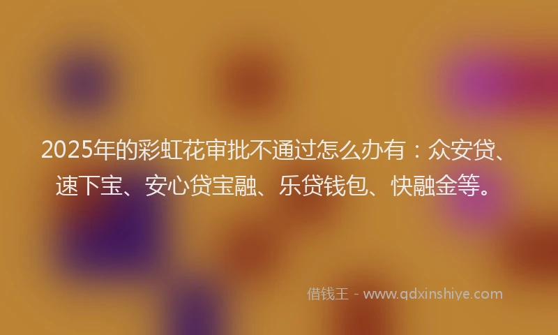 2025年的彩虹花审批不通过怎么办有：众安贷、速下宝、安心贷宝融、乐贷钱包、快融金等。