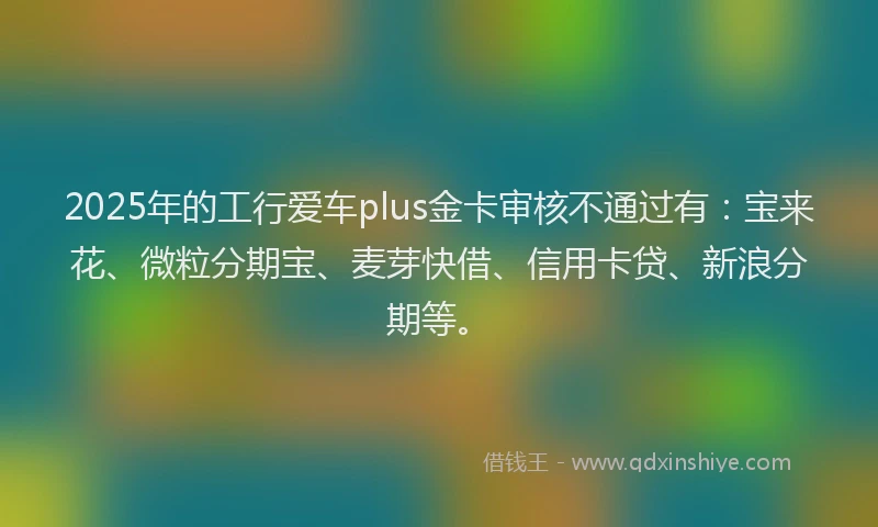 2025年的工行爱车plus金卡审核不通过有：宝来花、微粒分期宝、麦芽快借、信用卡贷、新浪分期等。