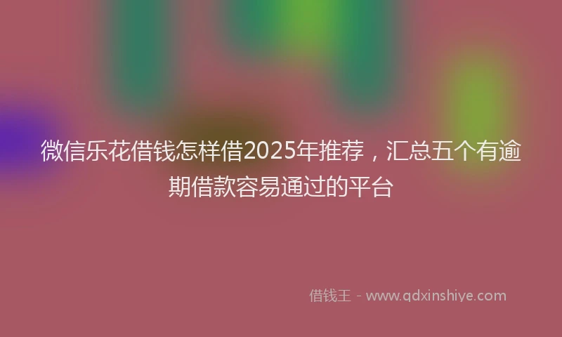 微信乐花借钱怎样借2025年推荐，汇总五个有逾期借款容易通过的平台