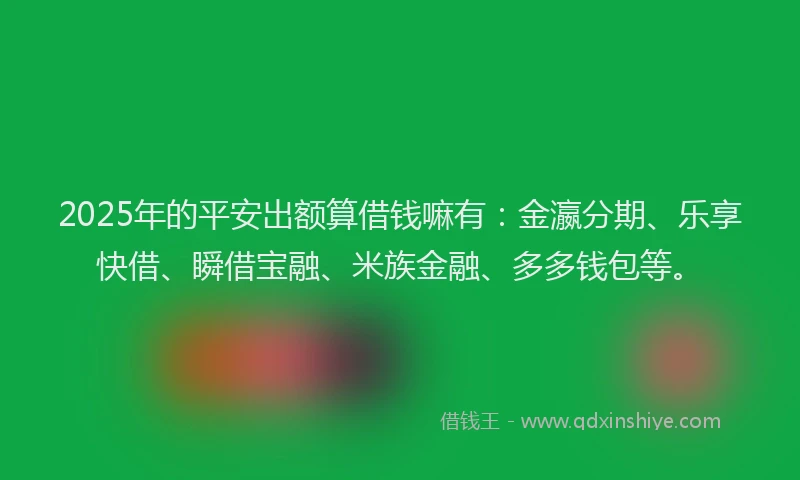 2025年的平安出额算借钱嘛有：金瀛分期、乐享快借、瞬借宝融、米族金融、多多钱包等。