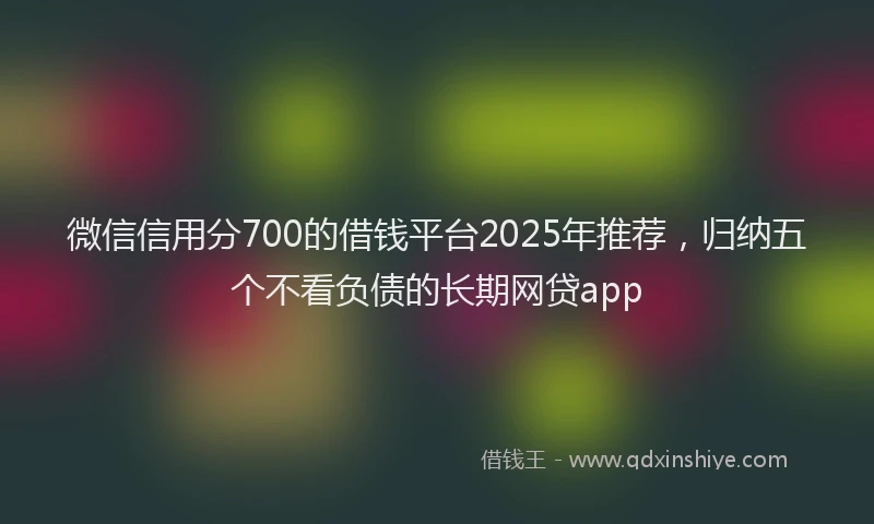 微信信用分700的借钱平台2025年推荐，归纳五个不看负债的长期网贷app