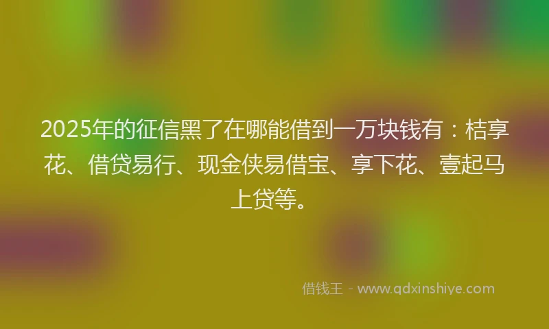 2025年的征信黑了在哪能借到一万块钱有：桔享花、借贷易行、现金侠易借宝、享下花、壹起马上贷等。