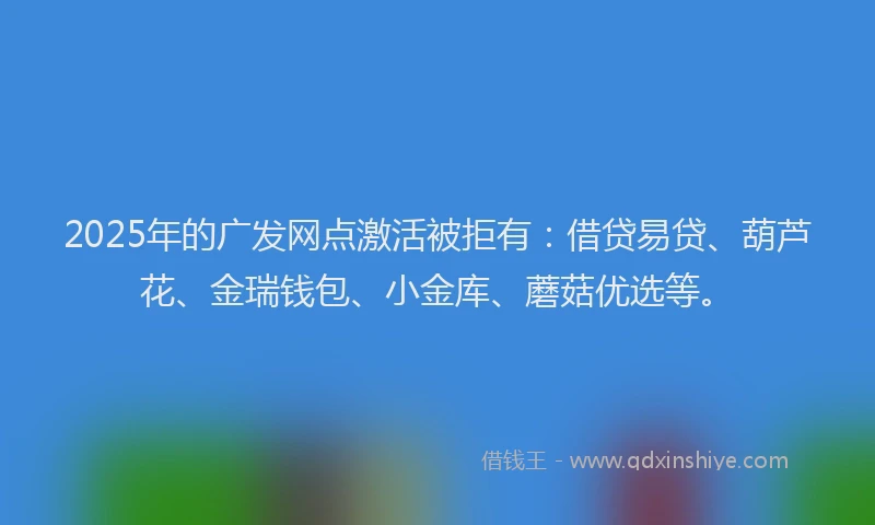 2025年的广发网点激活被拒有：借贷易贷、葫芦花、金瑞钱包、小金库、蘑菇优选等。