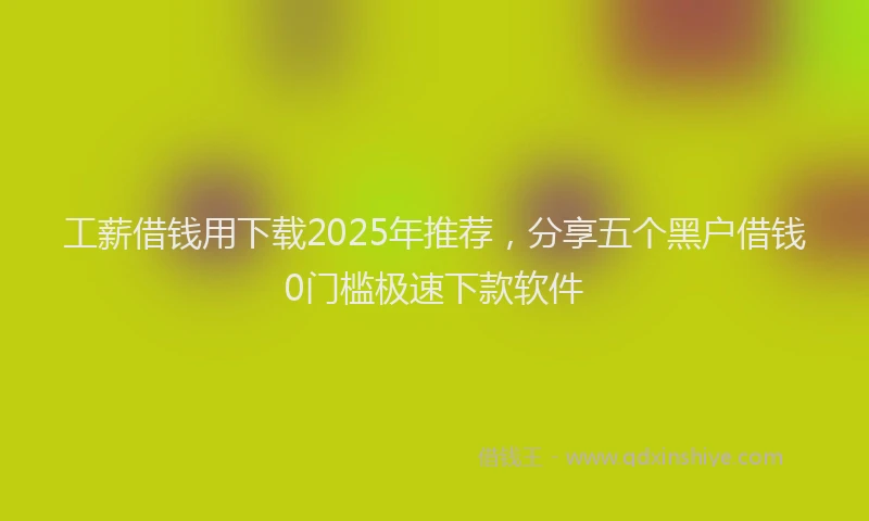 工薪借钱用下载2025年推荐，分享五个黑户借钱0门槛极速下款软件