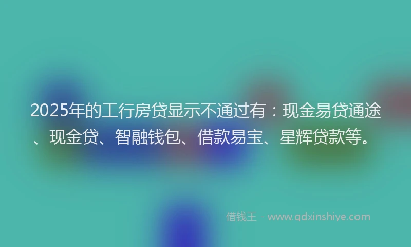 2025年的工行房贷显示不通过有：现金易贷通途、现金贷、智融钱包、借款易宝、星辉贷款等。