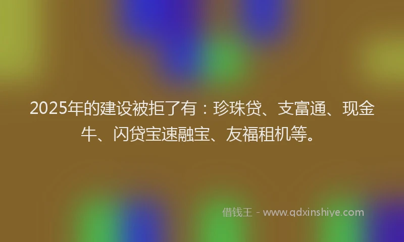 2025年的建设被拒了有:珍珠贷、支富通、现金牛、闪贷宝速融宝、友福租机等。
