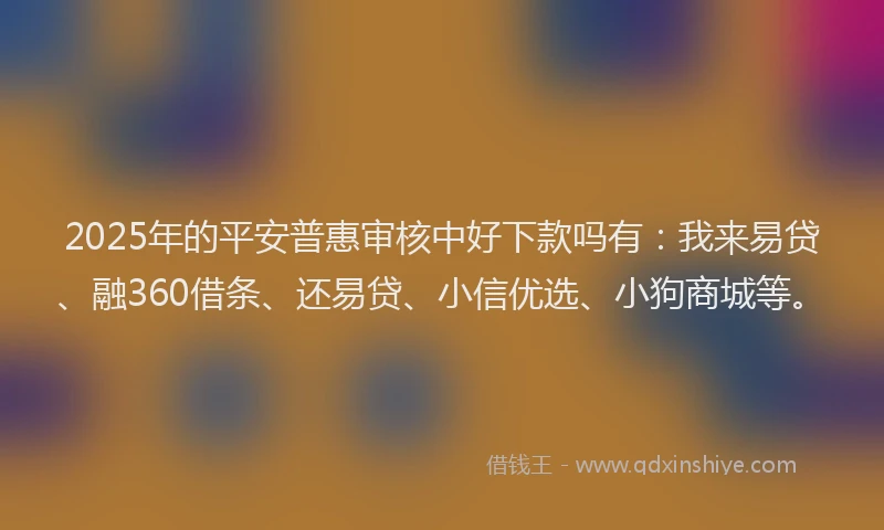 2025年的平安普惠审核中好下款吗有：我来易贷、融360借条、还易贷、小信优选、小狗商城等。