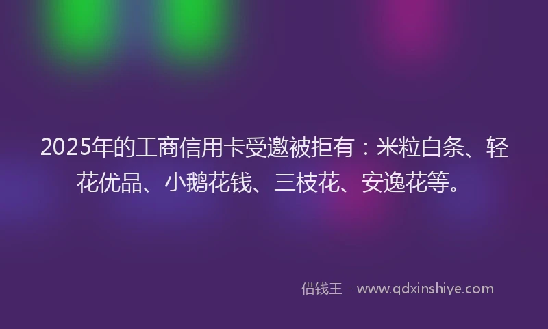 2025年的工商信用卡受邀被拒有：米粒白条、轻花优品、小鹅花钱、三枝花、安逸花等。
