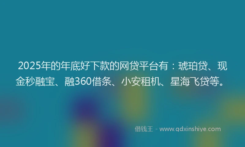 2025年的年底好下款的网贷平台有：琥珀贷、现金秒融宝、融360借条、小安租机、星海飞贷等。