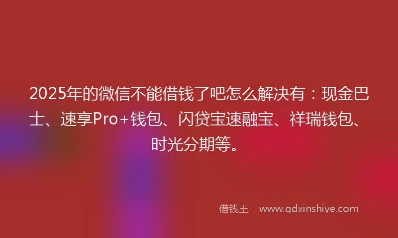 2025年的微信不能借钱了吧怎么解决有：现金巴士、速享Pro+钱包、闪贷宝速融宝、祥瑞钱包、时光分期等。