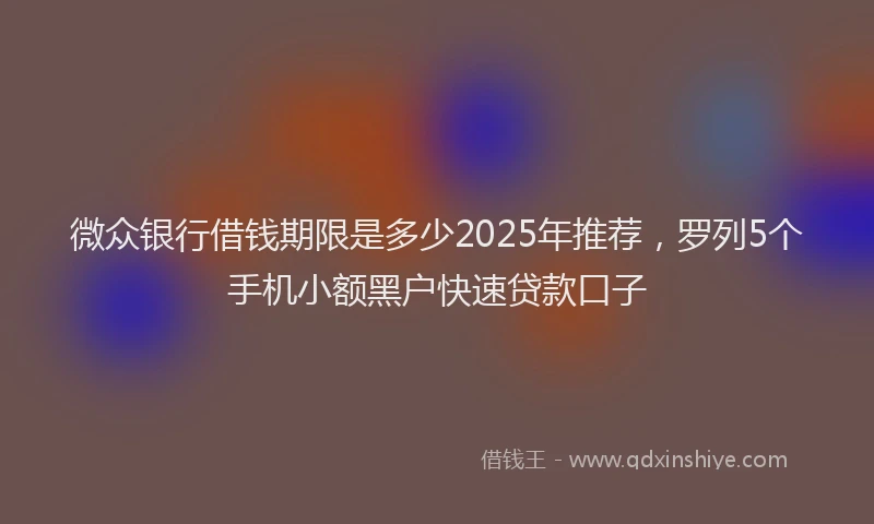 微众银行借钱期限是多少2025年推荐，罗列5个手机小额黑户快速贷款口子