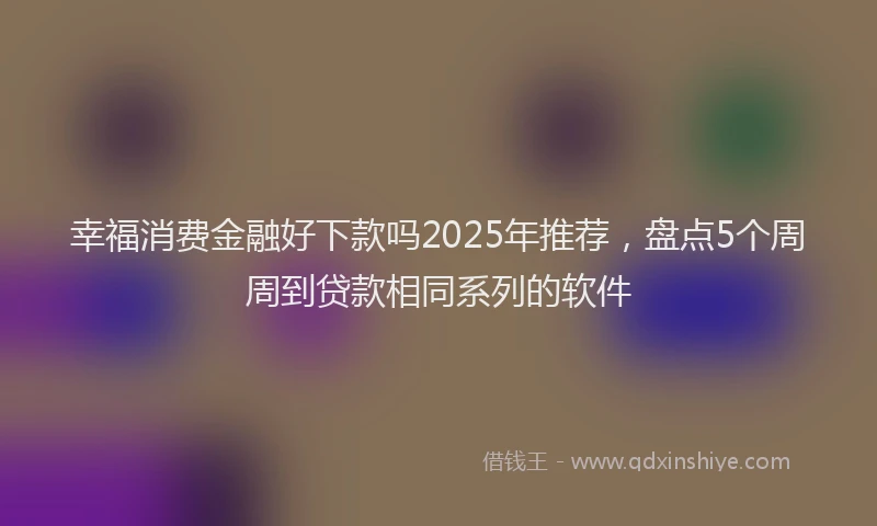 幸福消费金融好下款吗2025年推荐，盘点5个周周到贷款相同系列的软件