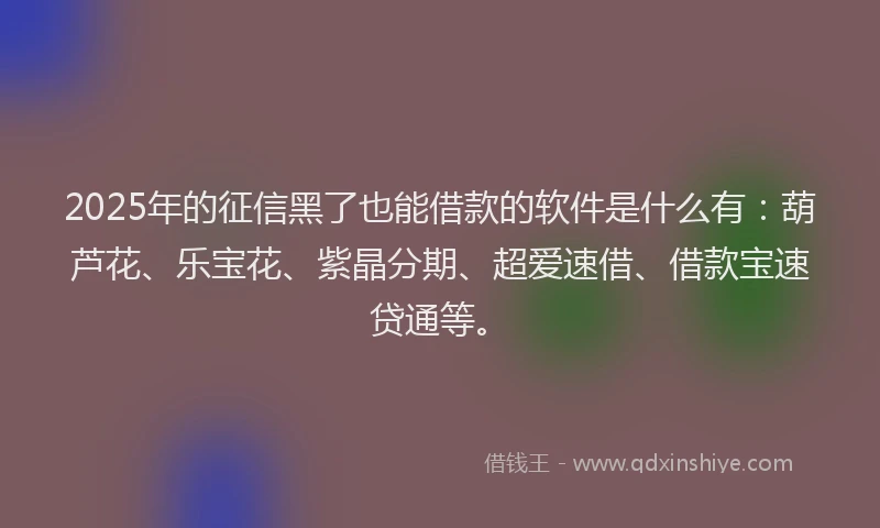 2025年的征信黑了也能借款的软件是什么有：葫芦花、乐宝花、紫晶分期、超爱速借、借款宝速贷通等。