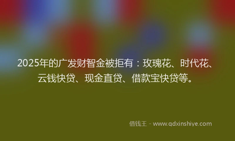 2025年的广发财智金被拒有：玫瑰花、时代花、云钱快贷、现金直贷、借款宝快贷等。