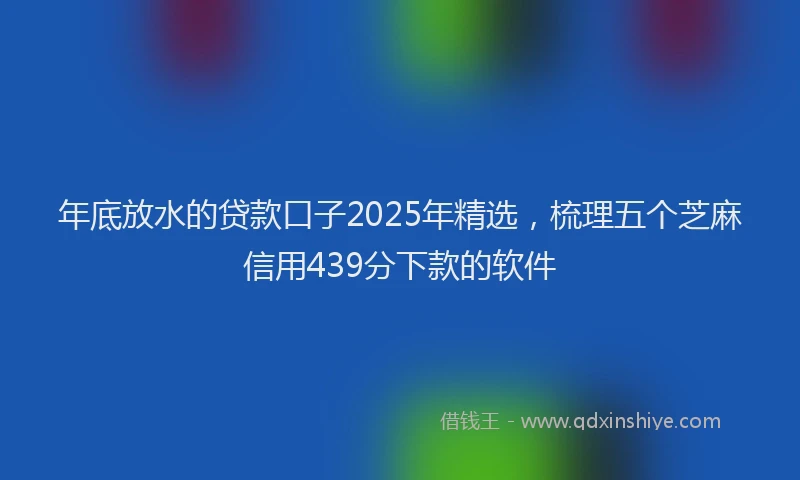 年底放水的贷款口子2025年精选，梳理五个芝麻信用439分下款的软件