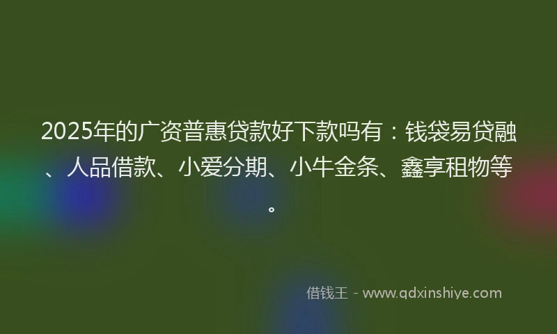 2025年的广资普惠贷款好下款吗有：钱袋易贷融、人品借款、小爱分期、小牛金条、鑫享租物等。