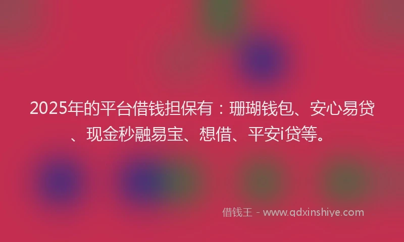 2025年的平台借钱担保有：珊瑚钱包、安心易贷、现金秒融易宝、想借、平安i贷等。
