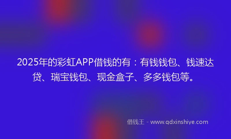 2025年的彩虹APP借钱的有：有钱钱包、钱速达贷、瑞宝钱包、现金盒子、多多钱包等。