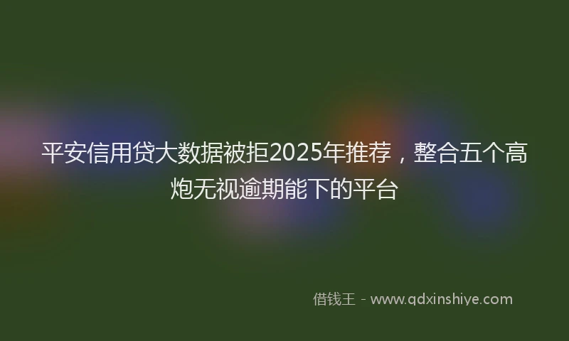 平安信用贷大数据被拒2025年推荐，整合五个高炮无视逾期能下的平台