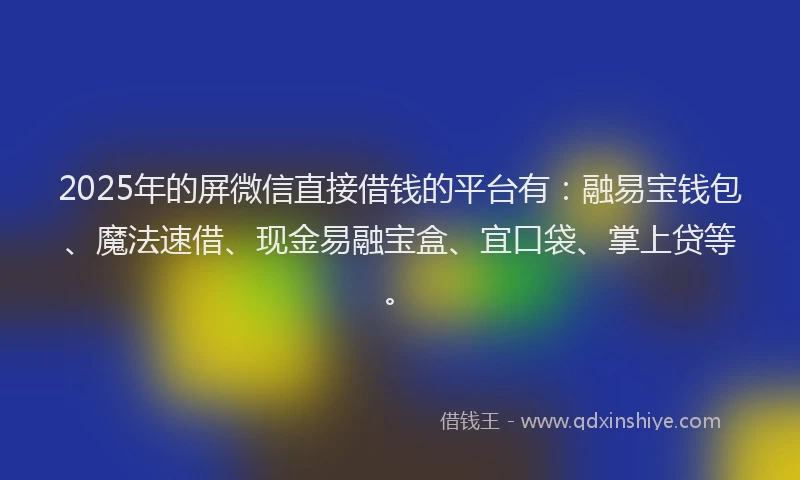 2025年的屏微信直接借钱的平台有：融易宝钱包、魔法速借、现金易融宝盒、宜口袋、掌上贷等。