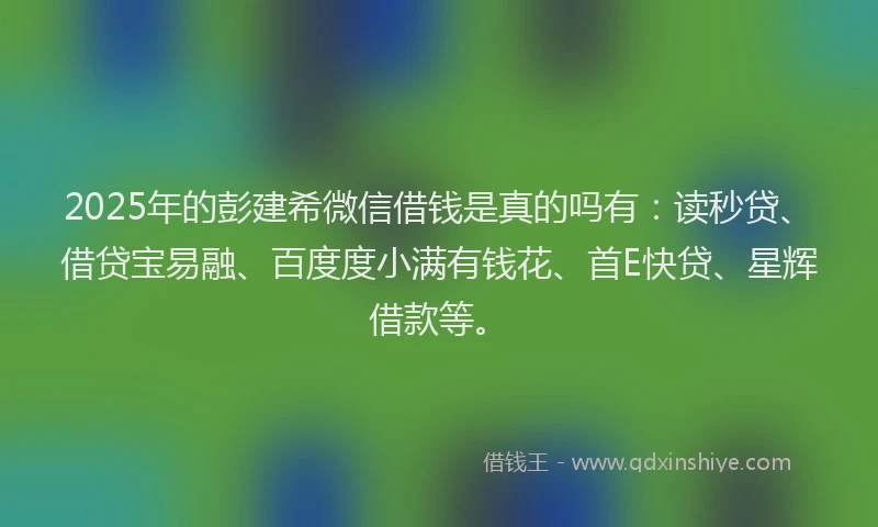 2025年的彭建希微信借钱是真的吗有：读秒贷、借贷宝易融、百度度小满有钱花、首E快贷、星辉借款等。