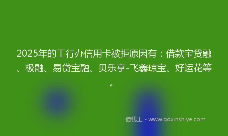 2025年的工行办信用卡被拒原因有：借款宝贷融、极融、易贷宝融、贝乐享-飞鑫琼宝、好运花等。