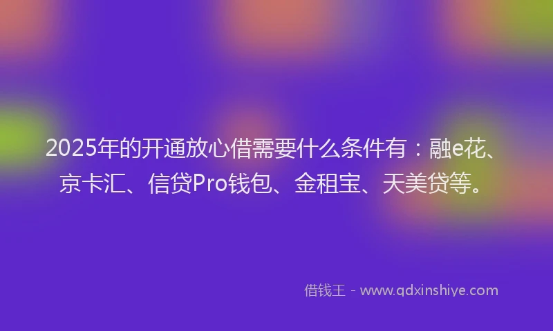 2025年的开通放心借需要什么条件有：融e花、京卡汇、信贷Pro钱包、金租宝、天美贷等。