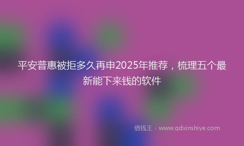 平安普惠被拒多久再申2025年推荐，梳理五个最新能下来钱的软件